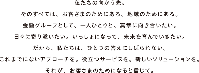 私たちの向かう先。そのすべては、お客さまのためにある。地域のためにある。金融グループとして、一人ひとりと、真摯に向き合いたい。日々に寄り添いたい。いっしょになって、未来を育んでいきたい。だから、私たちは、ひとつの答えにしばられない。これまでにないアプローチを。役立つサービスを。新しいソリューションを。それが、お客さまのためになると信じて。