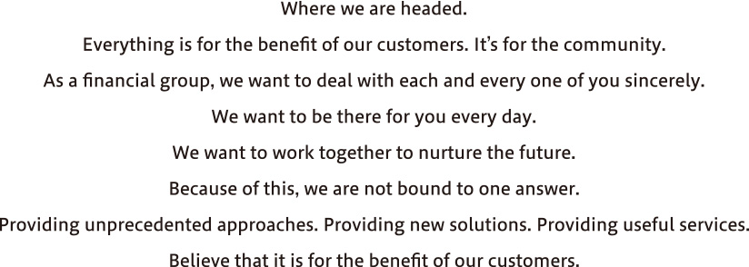 Where we are headed. Everything is for the benefit of our customers. It's for the community. As a financial group, we want to deal with each and every one of you sincerely. We want to be there for you every day. We want to work together to nurture the future. Because of this we are not bound to one answer. Providing new solutions. Providing useful services. Sometimes, we're not like a bank. Believe that it is for the benefit of our customers.