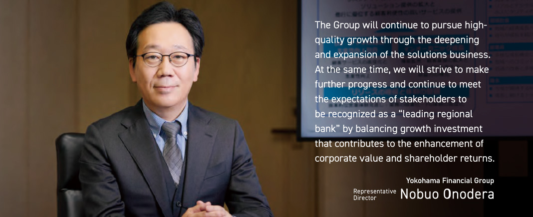 The Group will continue to pursue highquality growth through the deepening and expansion of the solutions business. At the same time, we will strive to make further progress and continue to meet the expectations of stakeholders to be recognized as a “leading regional bank” by balancing growth investment that contributes to the enhancement of corporate value and shareholder returns.