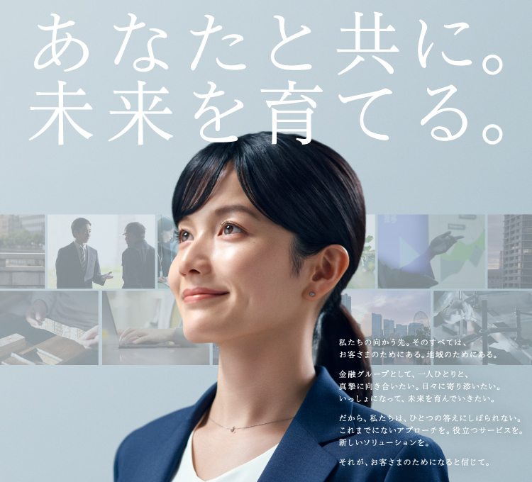 あなたと共に。未来を育てる。 私たちの向かう先。そのすべては、お客さまのためにある。地域のためにある。金融グループとして、一人ひとりと、真摯に向き合いたい。日々に寄り添いたい。いっしょになって、未来を育んでいきたい。 だから、私たちは、ひとつの答えにしばられない。これまでにないアプローチを。役立つサービスを。新しいソリューションを。 それが、お客さまのためになると信じて。　YOKOHAMA横浜フィナンシャルグループ 横浜銀行 東日本銀行 神奈川銀行 L&Fアセットファイナンス